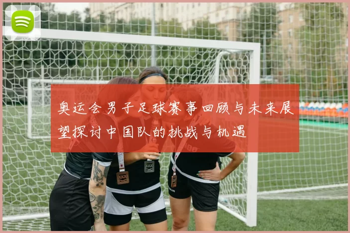 奥运会男子足球赛事回顾与未来展望探讨中国队的挑战与机遇