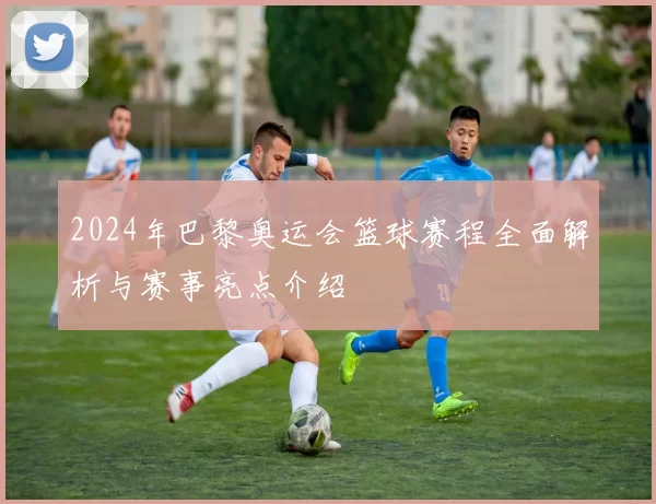 2024年巴黎奥运会篮球赛程全面解析与赛事亮点介绍