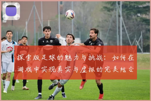 探索版足球的魅力与挑战：如何在游戏中实现真实与虚拟的完美结合