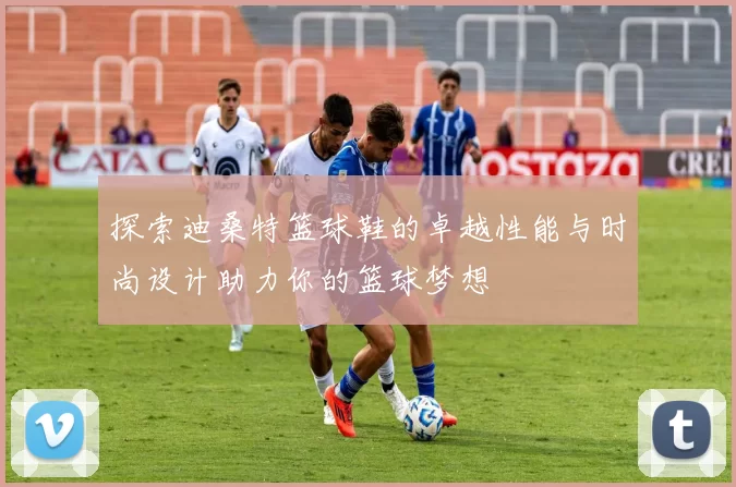 探索迪桑特篮球鞋的卓越性能与时尚设计助力你的篮球梦想