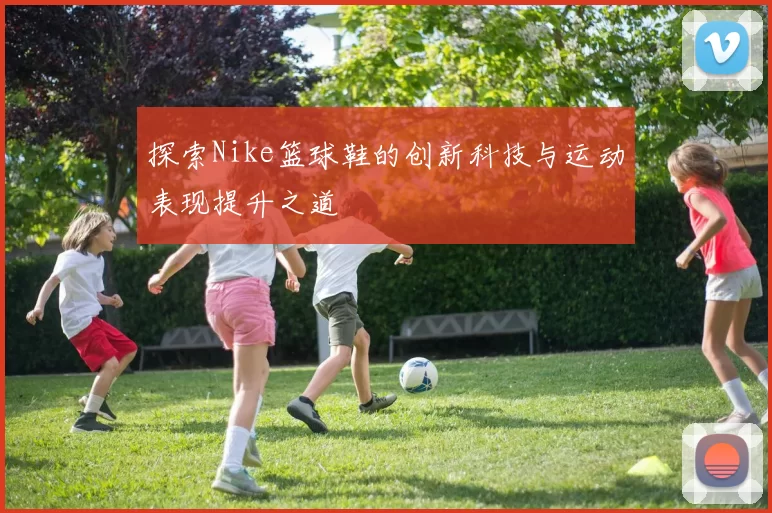 探索Nike篮球鞋的创新科技与运动表现提升之道