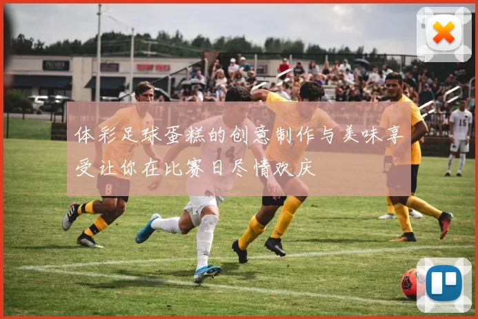 体彩足球蛋糕的创意制作与美味享受让你在比赛日尽情欢庆