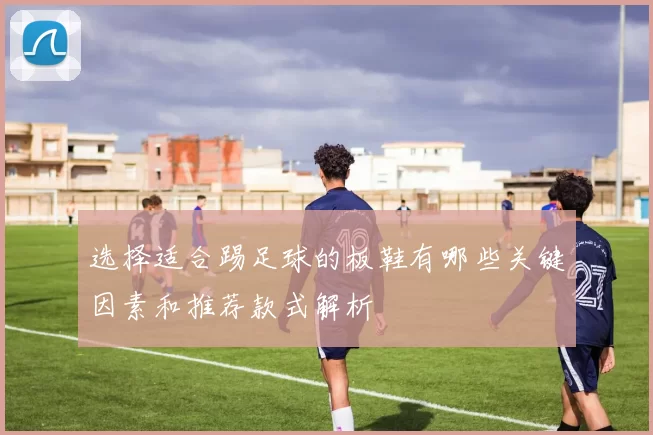 选择适合踢足球的板鞋有哪些关键因素和推荐款式解析