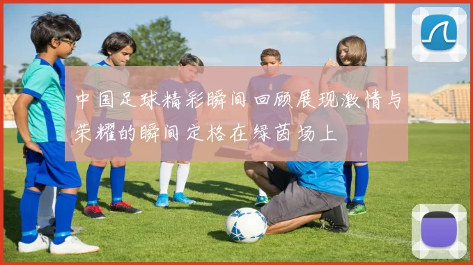 中国足球精彩瞬间回顾展现激情与荣耀的瞬间定格在绿茵场上