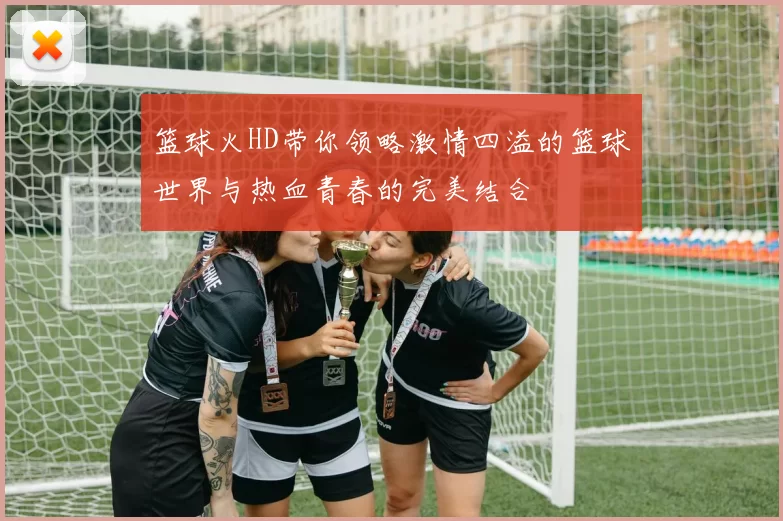 篮球火HD带你领略激情四溢的篮球世界与热血青春的完美结合